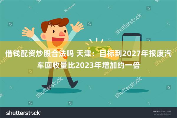 借钱配资炒股合法吗 天津：目标到2027年报废汽车回收量比2023年增加约一倍