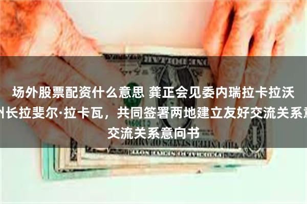 场外股票配资什么意思 龚正会见委内瑞拉卡拉沃沃州州长拉斐尔·拉卡瓦，共同签署两地建立友好交流关系意向书