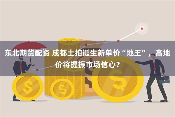 东北期货配资 成都土拍诞生新单价“地王”，高地价将提振市场信心？