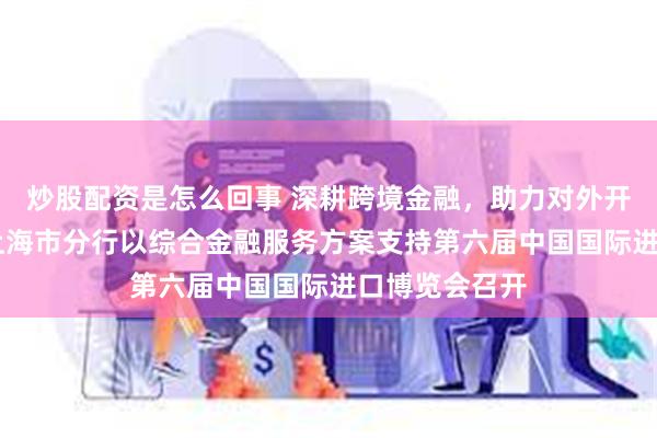 炒股配资是怎么回事 深耕跨境金融，助力对外开放 中国银行上海市分行以综合金融服务方案支持第六届中国国际进口博览会召开