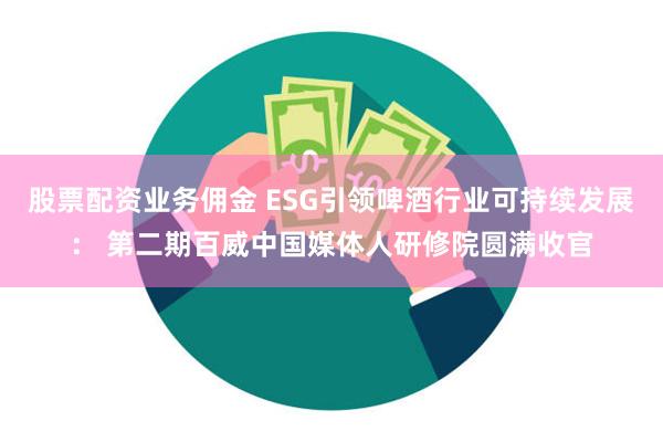 股票配资业务佣金 ESG引领啤酒行业可持续发展： 第二期百威中国媒体人研修院圆满收官