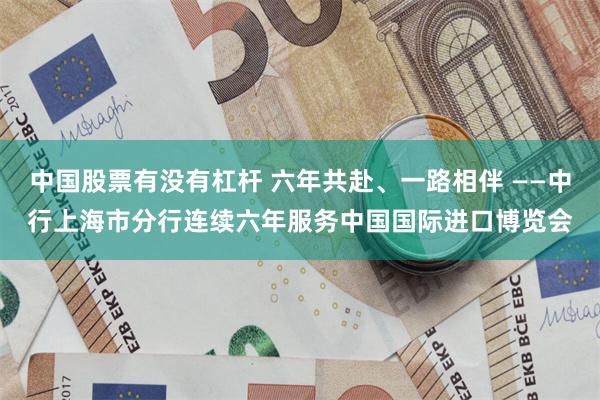 中国股票有没有杠杆 六年共赴、一路相伴 ——中行上海市分行连续六年服务中国国际进口博览会