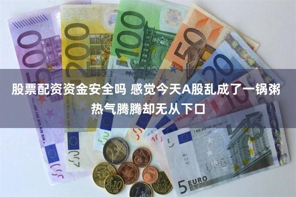 股票配资资金安全吗 感觉今天A股乱成了一锅粥 热气腾腾却无从下口