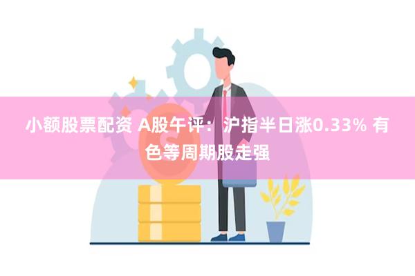 小额股票配资 A股午评：沪指半日涨0.33% 有色等周期股走强