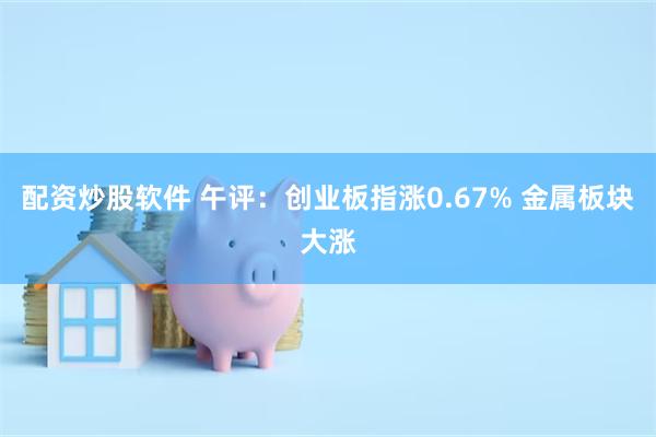 配资炒股软件 午评：创业板指涨0.67% 金属板块大涨