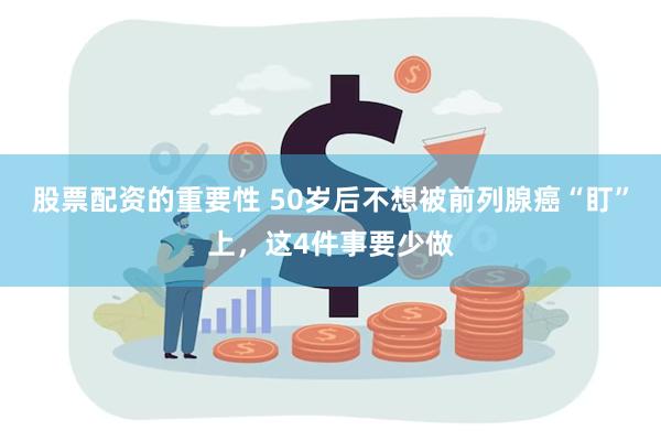 股票配资的重要性 50岁后不想被前列腺癌“盯”上，这4件事要少做