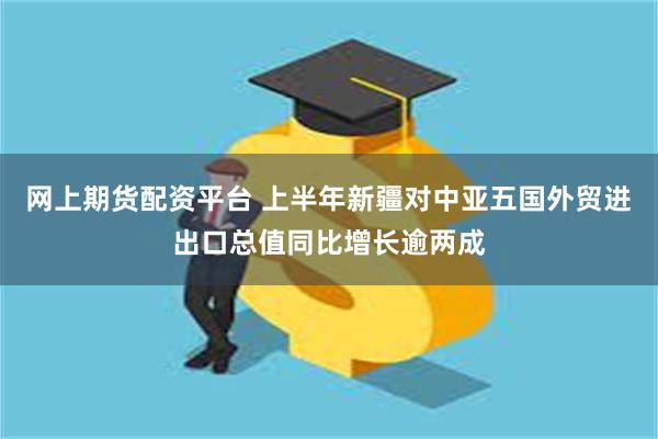 网上期货配资平台 上半年新疆对中亚五国外贸进出口总值同比增长逾两成