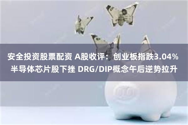 安全投资股票配资 A股收评：创业板指跌3.04% 半导体芯片股下挫 DRG/DIP概念午后逆势拉升