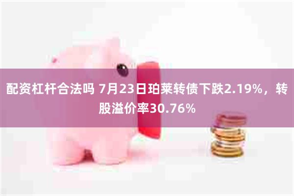 配资杠杆合法吗 7月23日珀莱转债下跌2.19%，转股溢价率30.76%