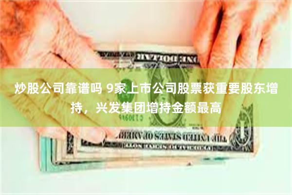 炒股公司靠谱吗 9家上市公司股票获重要股东增持，兴发集团增持金额最高