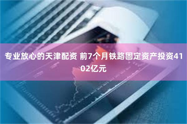 专业放心的天津配资 前7个月铁路固定资产投资4102亿元