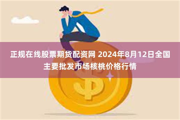 正规在线股票期货配资网 2024年8月12日全国主要批发市场核桃价格行情