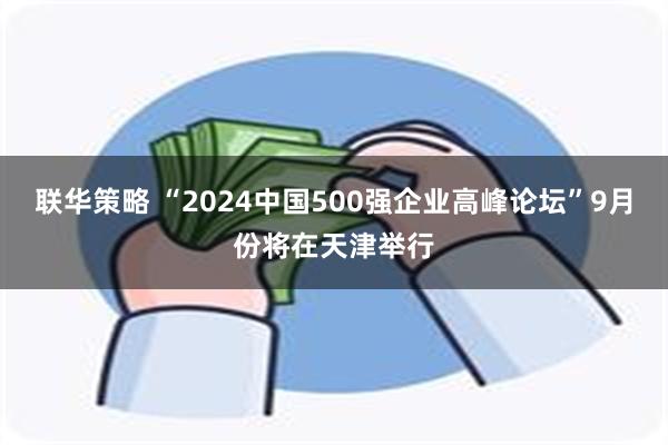 联华策略 “2024中国500强企业高峰论坛”9月份将在天津举行