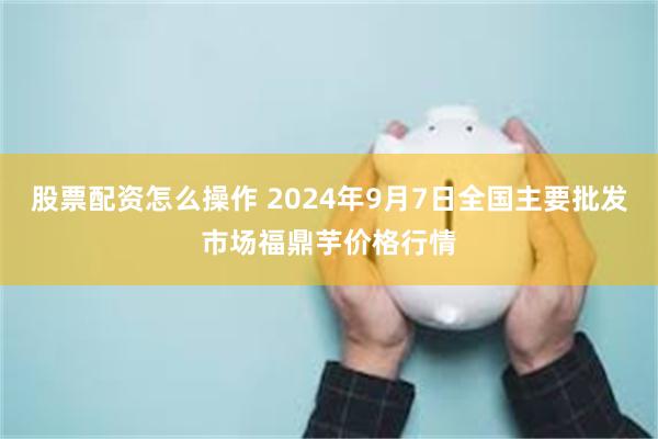 股票配资怎么操作 2024年9月7日全国主要批发市场福鼎芋价格行情