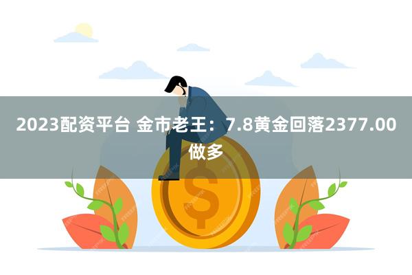 2023配资平台 金市老王：7.8黄金回落2377.00做多