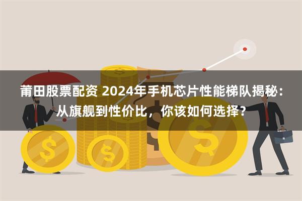 莆田股票配资 2024年手机芯片性能梯队揭秘：从旗舰到性价比，你该如何选择？