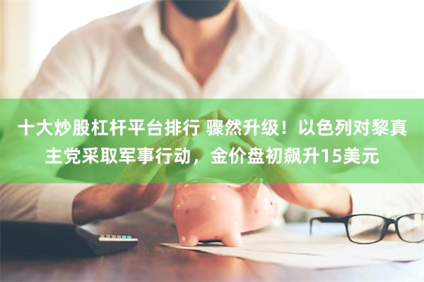 十大炒股杠杆平台排行 骤然升级！以色列对黎真主党采取军事行动，金价盘初飙升15美元