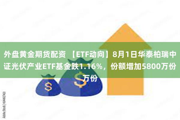 外盘黄金期货配资 【ETF动向】8月1日华泰柏瑞中证光伏产业ETF基金跌1.16%，份额增加5800万份