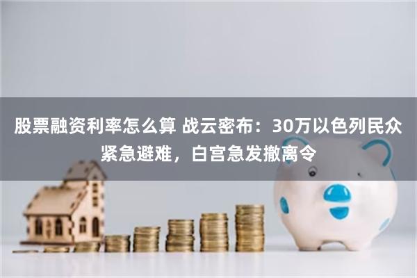 股票融资利率怎么算 战云密布：30万以色列民众紧急避难，白宫急发撤离令