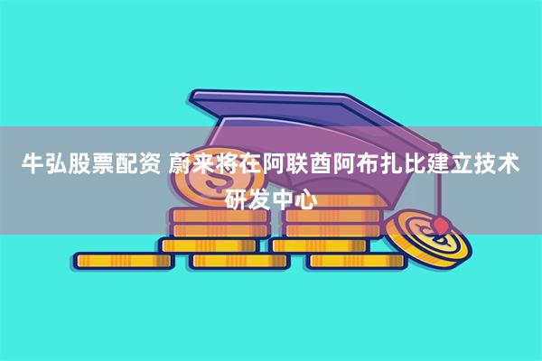 牛弘股票配资 蔚来将在阿联酋阿布扎比建立技术研发中心