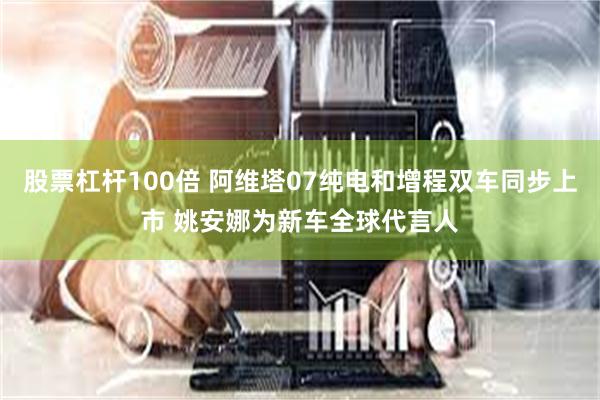 股票杠杆100倍 阿维塔07纯电和增程双车同步上市 姚安娜为新车全球代言人