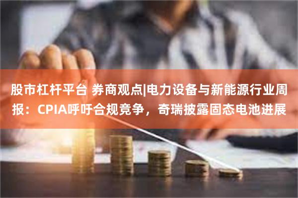 股市杠杆平台 券商观点|电力设备与新能源行业周报：CPIA呼吁合规竞争，奇瑞披露固态电池进展