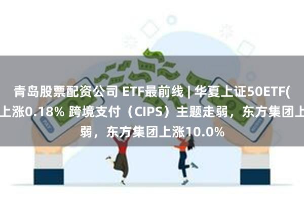 青岛股票配资公司 ETF最前线 | 华夏上证50ETF(510050)上涨0.18% 跨境支付（CIPS）主题走弱，东方集团上涨10.0%