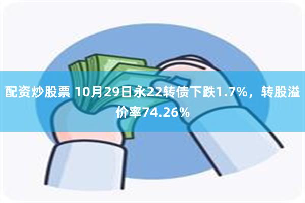 配资炒股票 10月29日永22转债下跌1.7%，转股溢价率74.26%