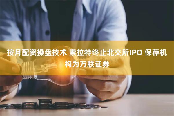 按月配资操盘技术 索拉特终止北交所IPO 保荐机构为万联证券