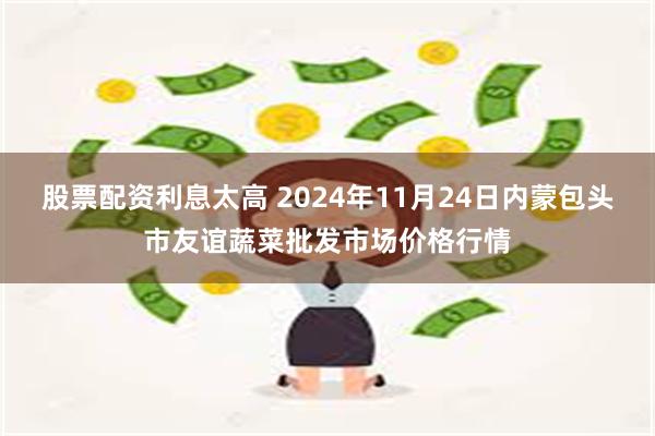 股票配资利息太高 2024年11月24日内蒙包头市友谊蔬菜批发市场价格行情