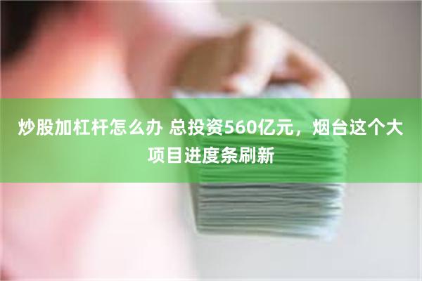 炒股加杠杆怎么办 总投资560亿元，烟台这个大项目进度条刷新