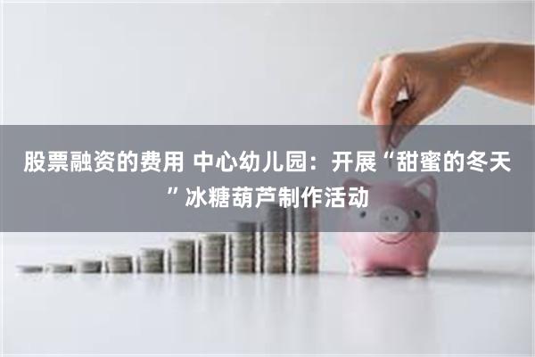 股票融资的费用 中心幼儿园：开展“甜蜜的冬天”冰糖葫芦制作活动