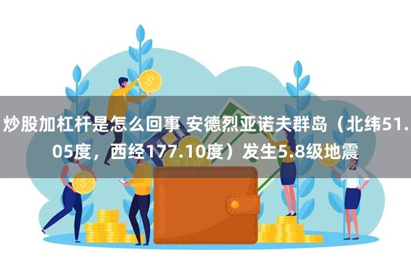 炒股加杠杆是怎么回事 安德烈亚诺夫群岛（北纬51.05度，西经177.10度）发生5.8级地震