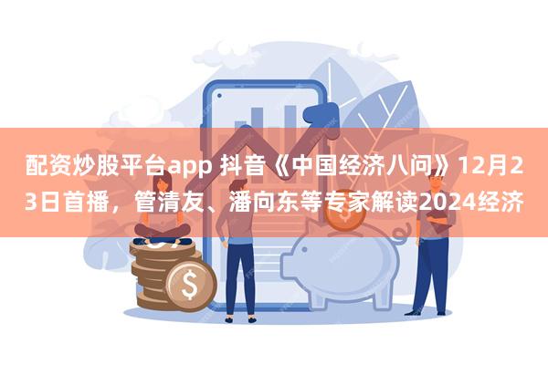 配资炒股平台app 抖音《中国经济八问》12月23日首播，管清友、潘向东等专家解读2024经济