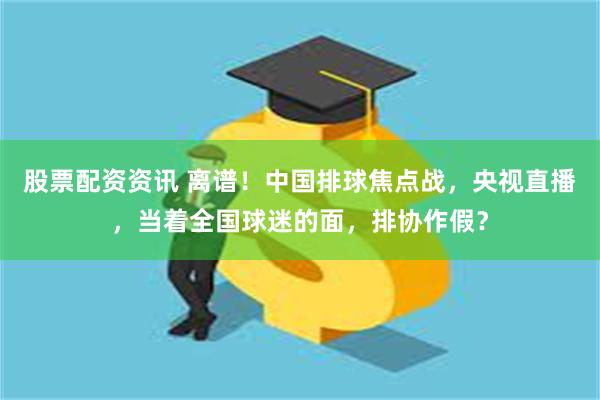 股票配资资讯 离谱！中国排球焦点战，央视直播，当着全国球迷的面，排协作假？