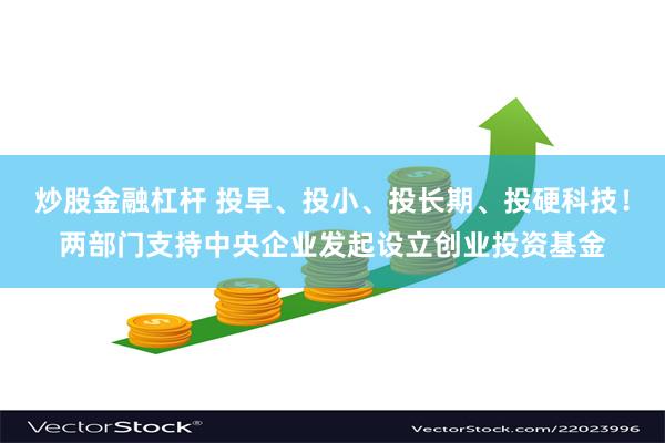 炒股金融杠杆 投早、投小、投长期、投硬科技！两部门支持中央企业发起设立创业投资基金