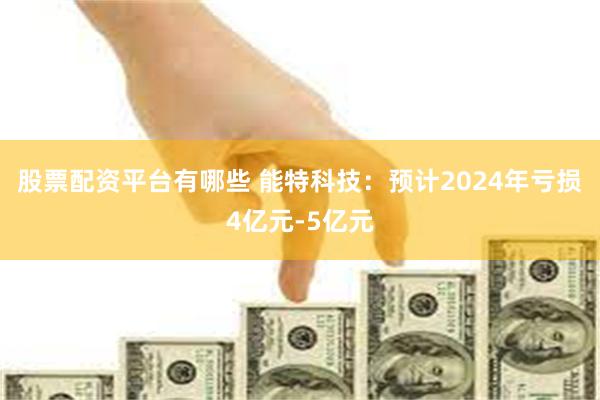 股票配资平台有哪些 能特科技：预计2024年亏损4亿元-5亿元