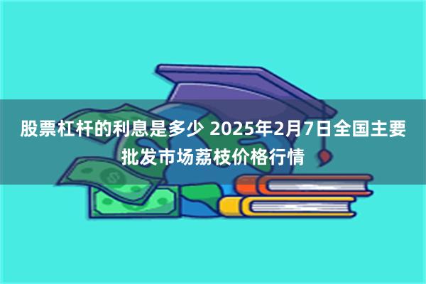 股票杠杆的利息是多少 2025年2月7日全国主要批发市场荔枝价格行情