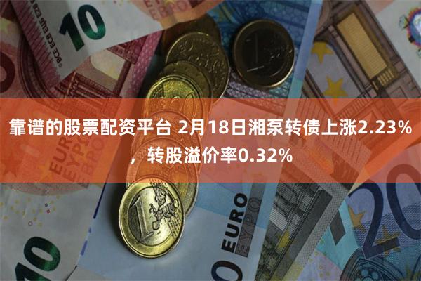 靠谱的股票配资平台 2月18日湘泵转债上涨2.23%，转股溢价率0.32%