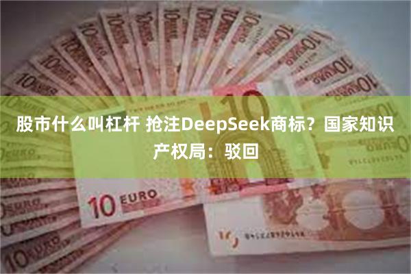 股市什么叫杠杆 抢注DeepSeek商标？国家知识产权局：驳回