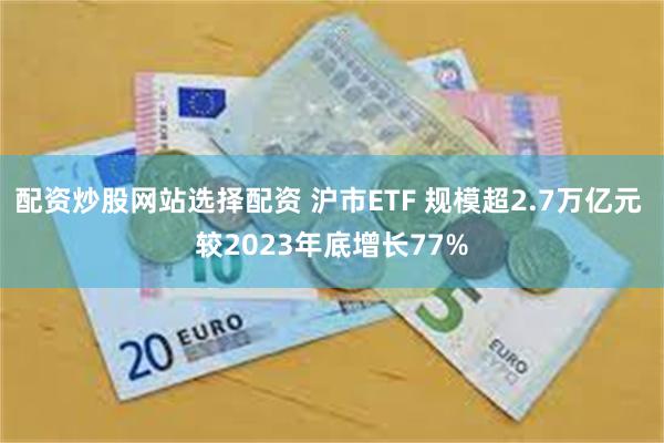 配资炒股网站选择配资 沪市ETF 规模超2.7万亿元 较2023年底增长77%