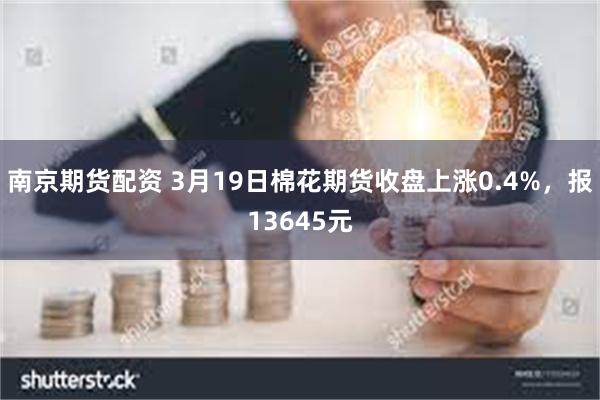 南京期货配资 3月19日棉花期货收盘上涨0.4%，报13645元